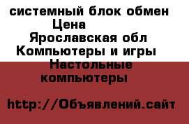 системный блок обмен › Цена ­ 3 500 - Ярославская обл. Компьютеры и игры » Настольные компьютеры   